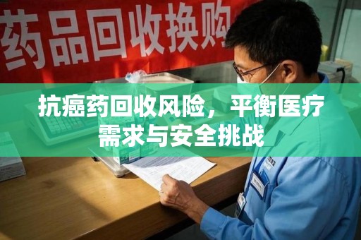 海口抗癌药回收风险，平衡医疗需求与安全挑战