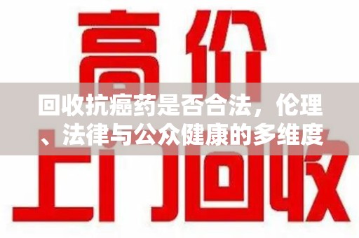 海口回收抗癌药是否合法，伦理、法律与公众健康的多维度探讨