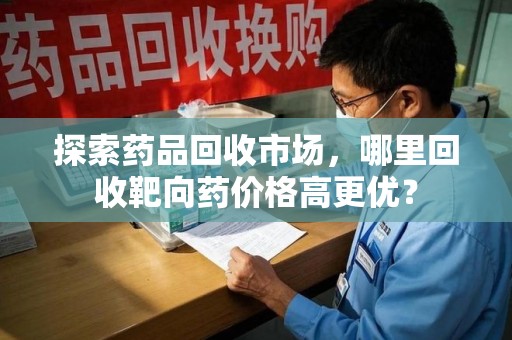 海口探索药品回收市场，哪里回收靶向药价格高更优？