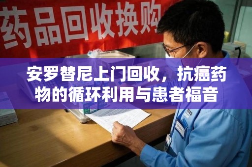 海口安罗替尼上门回收，抗癌药物的循环利用与患者福音