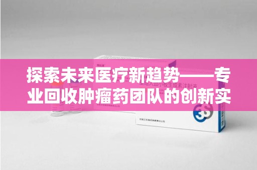 海口探索未来医疗新趋势——专业回收肿瘤药团队的创新实践与社会价值