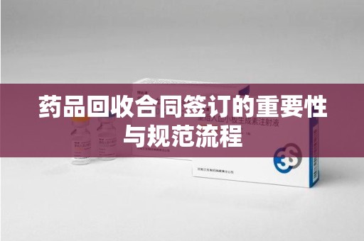 海口药品回收合同签订的重要性与规范流程