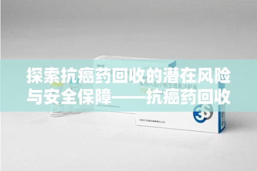 海口探索抗癌药回收的潜在风险与安全保障——抗癌药回收安全吗？