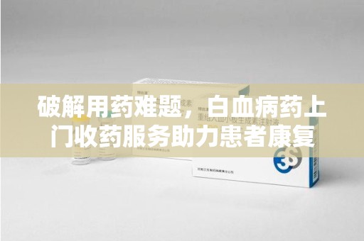 海口破解用药难题，白血病药上门收药服务助力患者康复