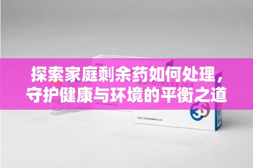 海口探索家庭剩余药如何处理，守护健康与环境的平衡之道