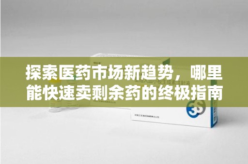 海口探索医药市场新趋势，哪里能快速卖剩余药的终极指南
