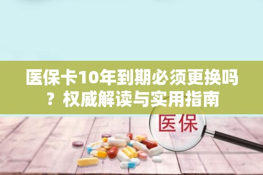 海口医保卡10年到期必须更换吗？权威解读与实用指南