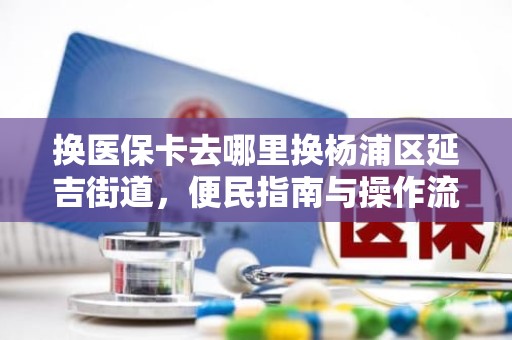 海口换医保卡去哪里换杨浦区延吉街道，便民指南与操作流程全解析