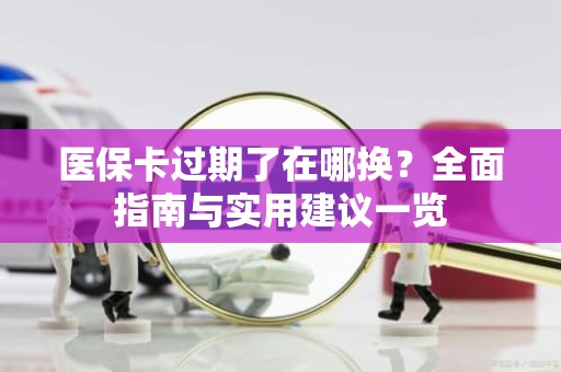 海口医保卡过期了在哪换？全面指南与实用建议一览